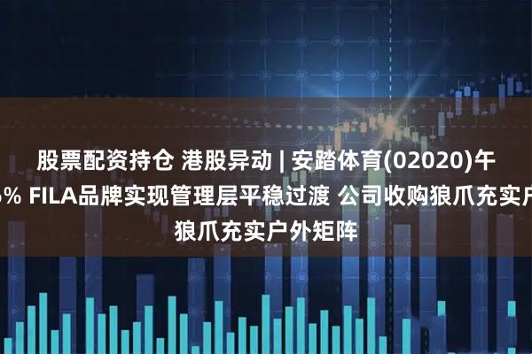 股票配资持仓 港股异动 | 安踏体育(02020)午后涨超6% FILA品牌实现管理层平稳过渡 公司收购狼爪充实户外矩阵