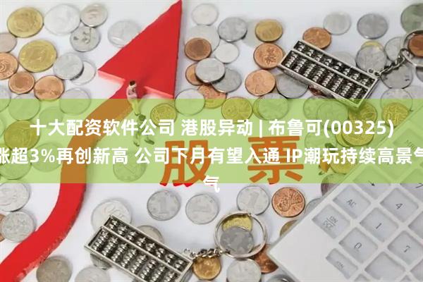 十大配资软件公司 港股异动 | 布鲁可(00325)涨超3%再创新高 公司下月有望入通 IP潮玩持续高景气