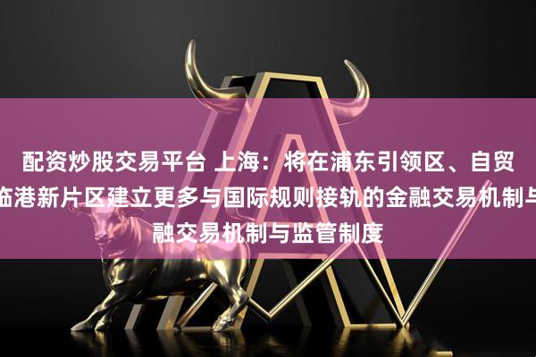 配资炒股交易平台 上海：将在浦东引领区、自贸试验区、临港新片区建立更多与国际规则接轨的金融交易机制与监管制度