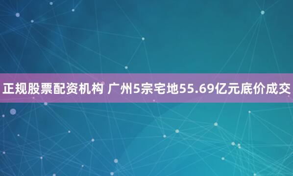正规股票配资机构 广州5宗宅地55.69亿元底价成交