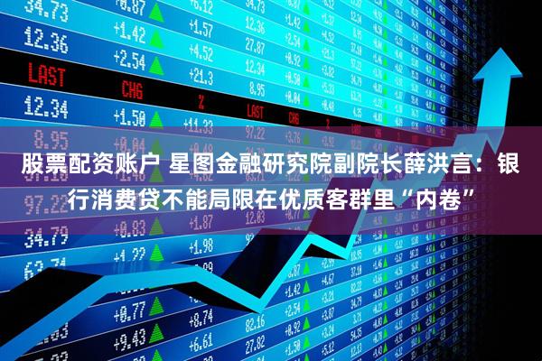 股票配资账户 星图金融研究院副院长薛洪言：银行消费贷不能局限在优质客群里“内卷”