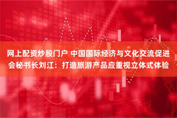 网上配资炒股门户 中国国际经济与文化交流促进会秘书长刘江：打造旅游产品应重视立体式体验