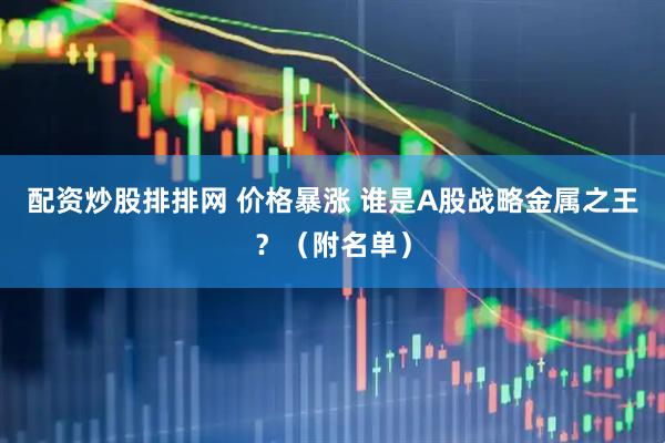 配资炒股排排网 价格暴涨 谁是A股战略金属之王？（附名单）