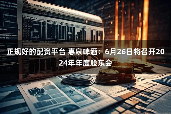 正规好的配资平台 惠泉啤酒：6月26日将召开2024年年度股东会