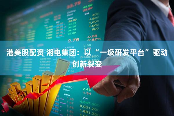 港美股配资 湘电集团：以 “一级研发平台” 驱动创新裂变