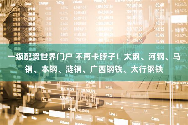 一级配资世界门户 不再卡脖子！太钢、河钢、马钢、本钢、涟钢、广西钢铁、太行钢铁