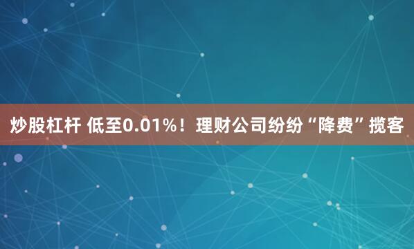 炒股杠杆 低至0.01%！理财公司纷纷“降费”揽客