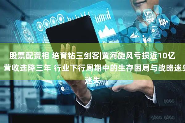 股票配资相 培育钻三剑客|黄河旋风亏损近10亿、营收连降三年 行业下行周期中的生存困局与战略迷失