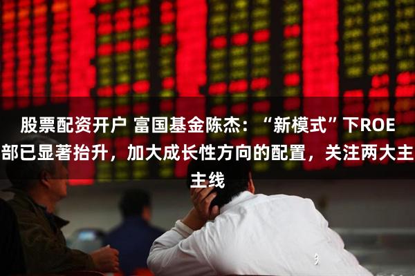 股票配资开户 富国基金陈杰：“新模式”下ROE底部已显著抬升，加大成长性方向的配置，关注两大主线