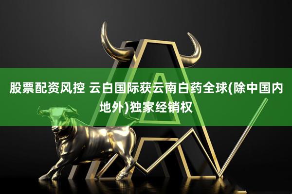 股票配资风控 云白国际获云南白药全球(除中国内地外)独家经销权