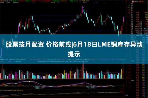 股票按月配资 价格前线|6月18日LME铜库存异动提示