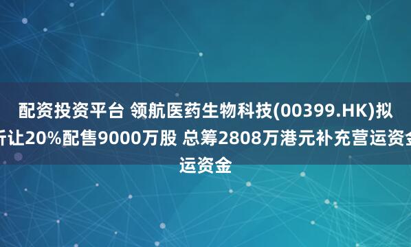配资投资平台 领航医药生物科技(00399.HK)拟折让20%配售9000万股 总筹2808万港元补充营运资金