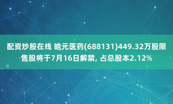 配资炒股在线 皓元医药(688131)449.32万股限售股将于7月16日解禁, 占总股本2.12%