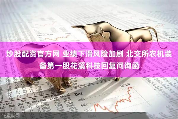 炒股配资官方网 业绩下滑风险加剧 北交所农机装备第一股花溪科技回复问询函