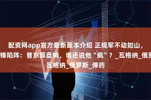 配资网app官方最新版本介绍 正规军不动如山，雇佣兵冲锋陷阵：普京算盘响，谁还说他“疯”？_瓦格纳_俄罗斯_弹药