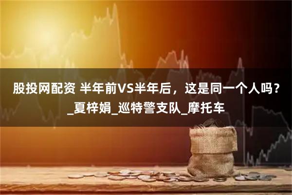 股投网配资 半年前VS半年后，这是同一个人吗？_夏梓娟_巡特警支队_摩托车