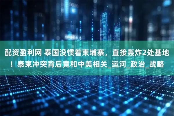 配资盈利网 泰国没惯着柬埔寨，直接轰炸2处基地！泰柬冲突背后竟和中美相关_运河_政治_战略