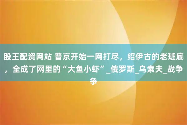股王配资网站 普京开始一网打尽，绍伊古的老班底，全成了网里的“大鱼小虾”_俄罗斯_乌索夫_战争