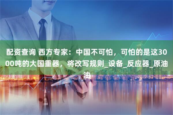 配资查询 西方专家：中国不可怕，可怕的是这3000吨的大国重器，将改写规则_设备_反应器_原油