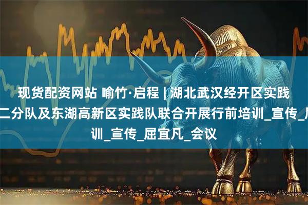 现货配资网站 喻竹·启程 | 湖北武汉经开区实践队一分队、二分队及东湖高新区实践队联合开展行前培训_宣传_屈宜凡_会议
