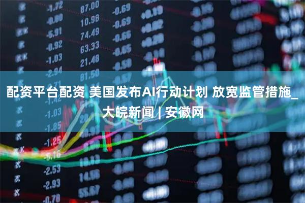 配资平台配资 美国发布AI行动计划 放宽监管措施_大皖新闻 | 安徽网