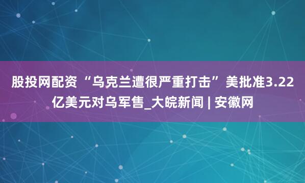 股投网配资 “乌克兰遭很严重打击” 美批准3.22亿美元对乌军售_大皖新闻 | 安徽网