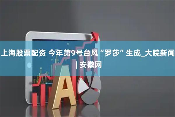 上海股票配资 今年第9号台风“罗莎”生成_大皖新闻 | 安徽网