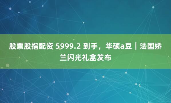 股票股指配资 5999.2 到手，华硕a豆｜法国娇兰闪光礼盒发布