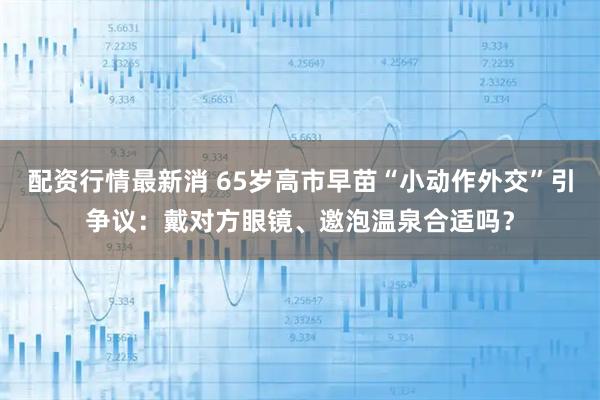 配资行情最新消 65岁高市早苗“小动作外交”引争议：戴对方眼镜、邀泡温泉合适吗？