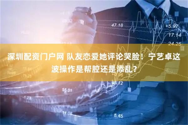 深圳配资门户网 队友恋爱她评论哭脸！宁艺卓这波操作是帮腔还是添乱？