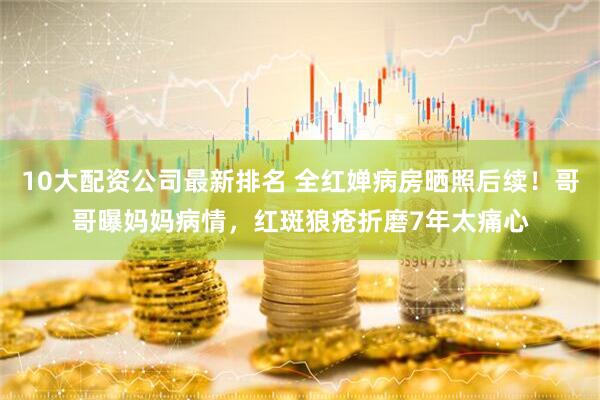 10大配资公司最新排名 全红婵病房晒照后续！哥哥曝妈妈病情，红斑狼疮折磨7年太痛心