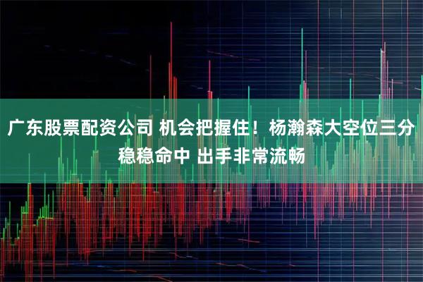 广东股票配资公司 机会把握住！杨瀚森大空位三分稳稳命中 出手非常流畅