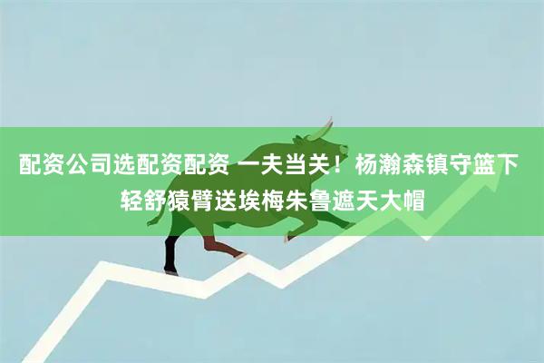 配资公司选配资配资 一夫当关！杨瀚森镇守篮下 轻舒猿臂送埃梅朱鲁遮天大帽