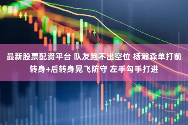 最新股票配资平台 队友跑不出空位 杨瀚森单打前转身+后转身晃飞防守 左手勾手打进