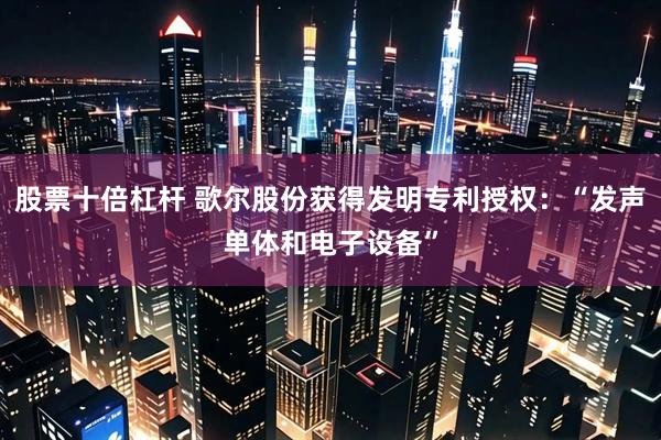 股票十倍杠杆 歌尔股份获得发明专利授权：“发声单体和电子设备”