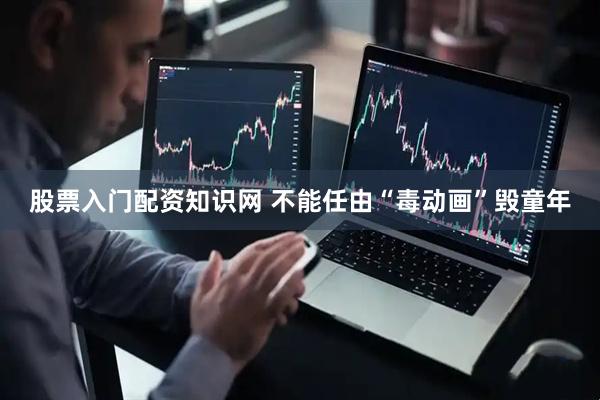 股票入门配资知识网 不能任由“毒动画”毁童年