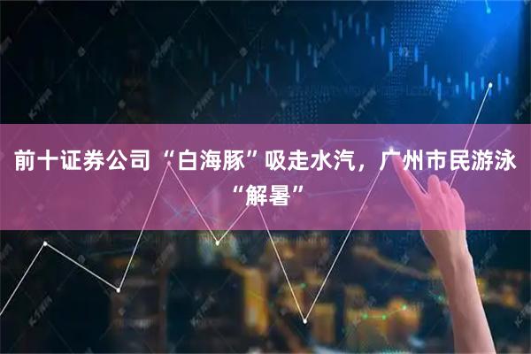 前十证券公司 “白海豚”吸走水汽，广州市民游泳“解暑”