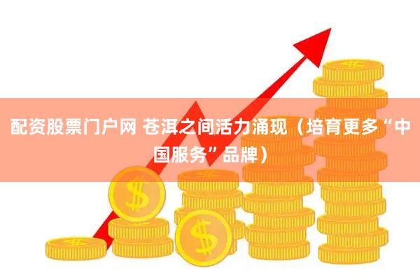 配资股票门户网 苍洱之间活力涌现（培育更多“中国服务”品牌）